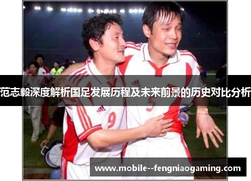 范志毅深度解析国足发展历程及未来前景的历史对比分析