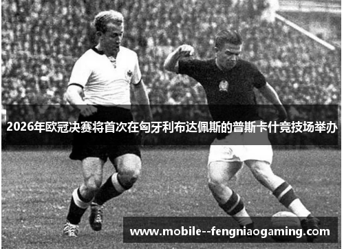 2026年欧冠决赛将首次在匈牙利布达佩斯的普斯卡什竞技场举办