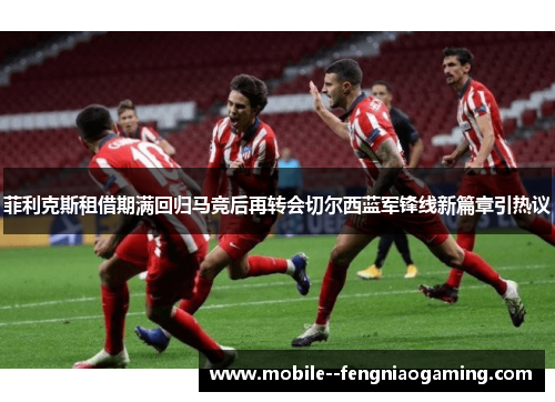菲利克斯租借期满回归马竞后再转会切尔西蓝军锋线新篇章引热议