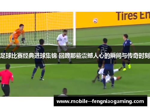 足球比赛经典进球集锦 回顾那些震撼人心的瞬间与传奇时刻