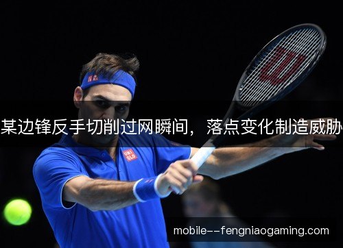 某边锋反手切削过网瞬间，落点变化制造威胁